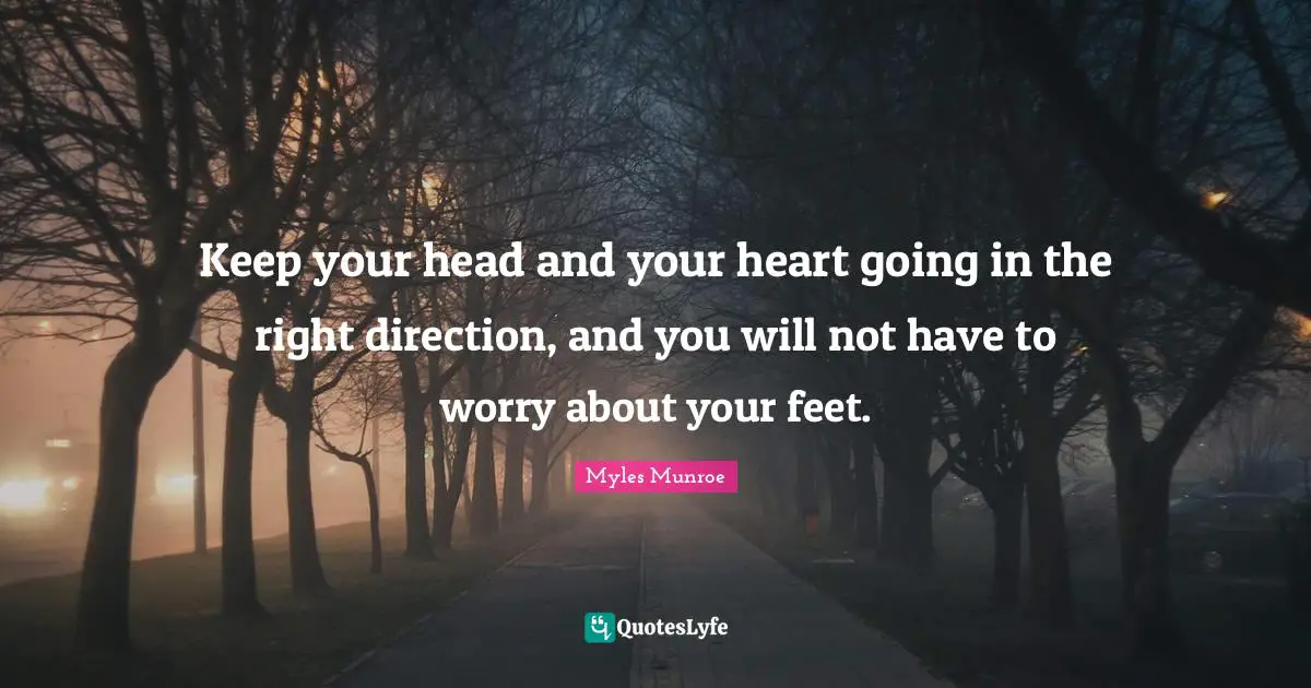 Keep your head and your heart going in the right direction, and you will not have to worry about your feet.