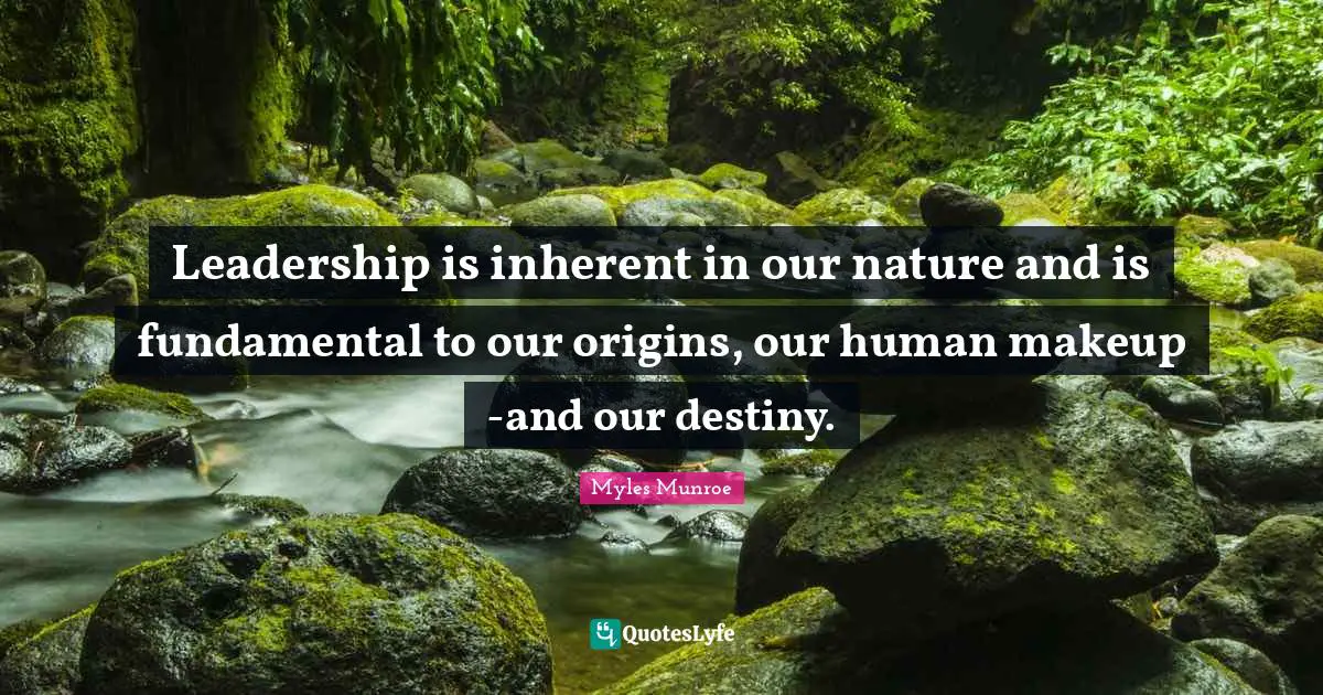 Leadership is inherent in our nature and is fundamental to our origins, our human makeup -and our destiny.