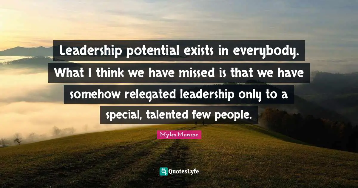 Leadership potential exists in everybody. What I think we have missed is that we have somehow relegated leadership only to a special, talented few people.