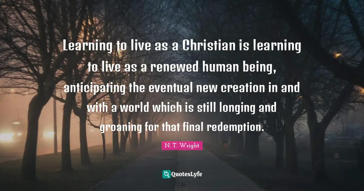 Learning to live as a Christian is learning to live as a renewed human being, anticipating the eventual new creation in and with a world which is still longing and groaning for that final redemption.