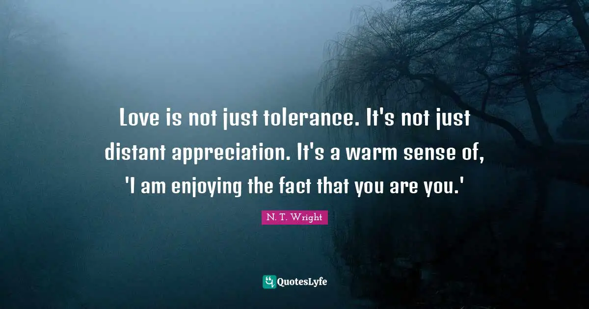 Love is not just tolerance. It's not just distant appreciation. It's a warm sense of, 'I am enjoying the fact that you are you.'
