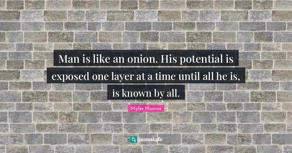 Man is like an onion. His potential is exposed one layer at a time until all he is, is known by all.