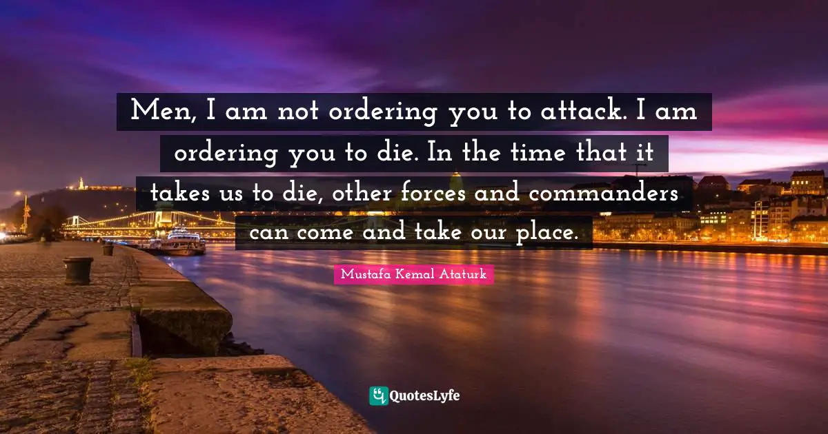 Mustafa Kemal Ataturk Quotes: "Men, I am not ordering you to attack. I am ordering you to die. In the time that it takes us to die, other forces and commanders can come and take our place."