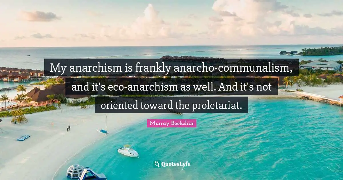 My anarchism is frankly anarcho-communalism, and it's eco-anarchism as well. And it's not oriented toward the proletariat.