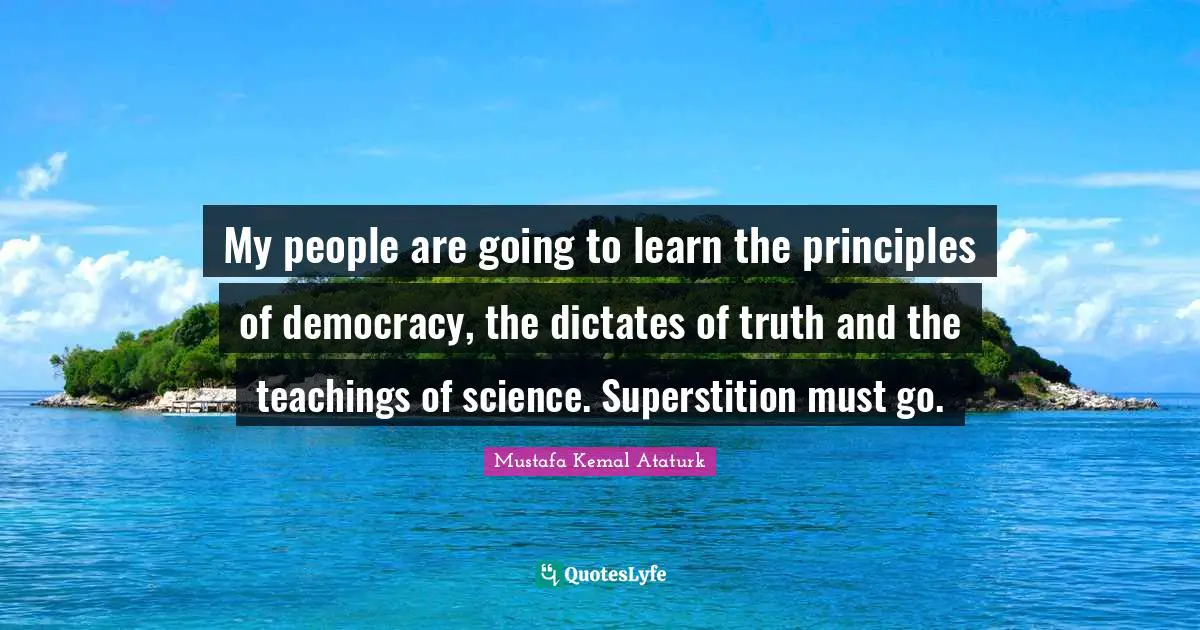Mustafa Kemal Ataturk Quotes: My people are going to learn the principles of democracy, the dictates of truth and the teachings of science. Superstition must go.