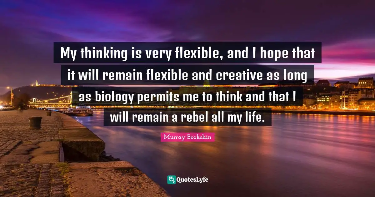 My thinking is very flexible, and I hope that it will remain flexible and creative as long as biology permits me to think and that I will remain a rebel all my life.