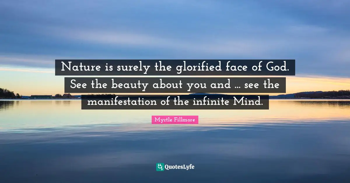 Nature Beauty Quotes: "Nature is surely the glorified face of God. See the beauty about you and ... see the manifestation of the infinite Mind."