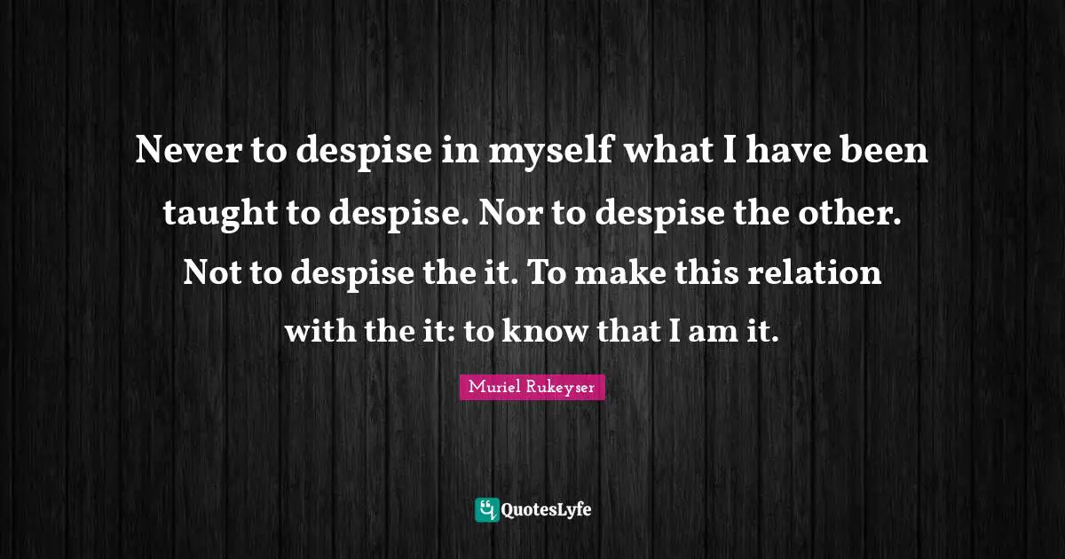 Never to despise in myself what I have been taught to despise. Nor to despise the other. Not to despise the it. To make this relation with the it: to know that I am it.