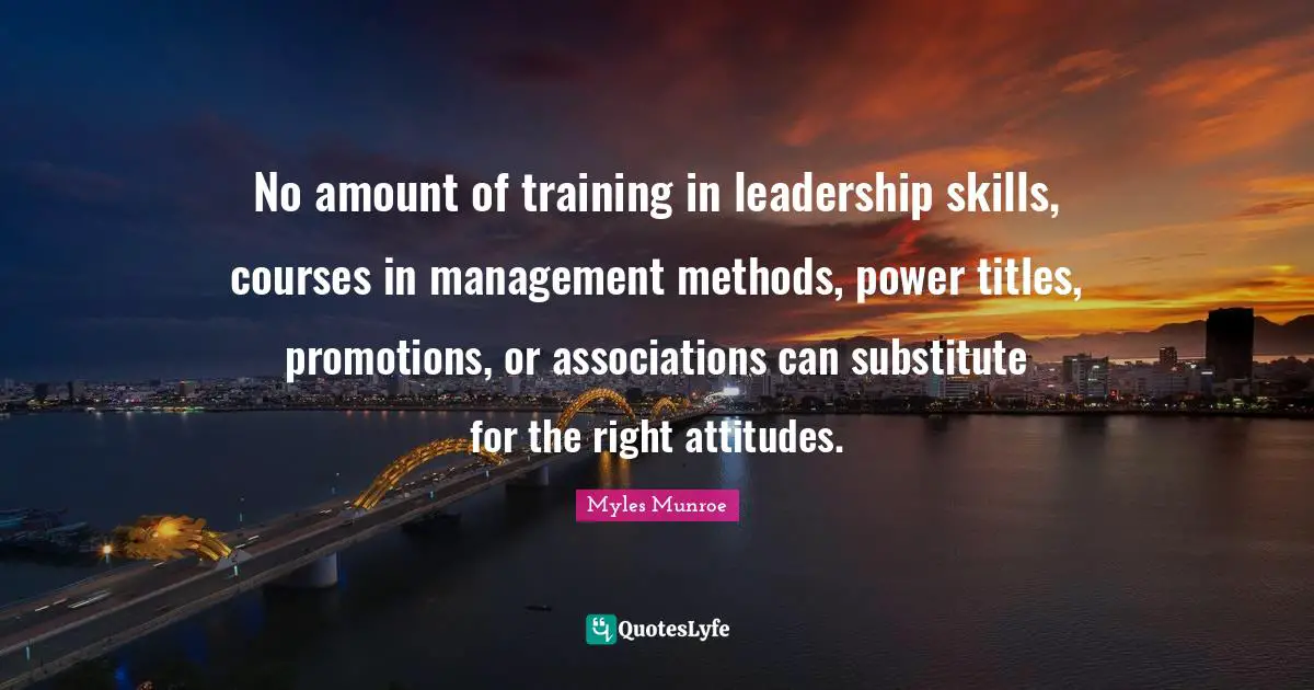 No amount of training in leadership skills, courses in management methods, power titles, promotions, or associations can substitute for the right attitudes.