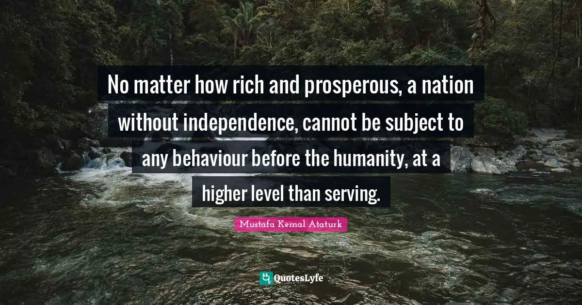 Mustafa Kemal Ataturk Quotes: "No matter how rich and prosperous, a nation without independence, cannot be subject to any behaviour before the humanity, at a higher level than serving."
