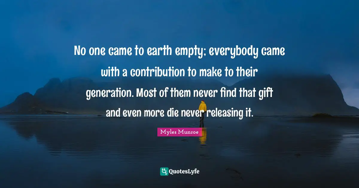 No one came to earth empty; everybody came with a contribution to make to their generation. Most of them never find that gift and even more die never releasing it.