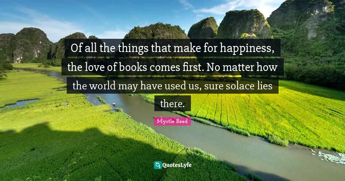 Of all the things that make for happiness, the love of books comes first. No matter how the world may have used us, sure solace lies there.
