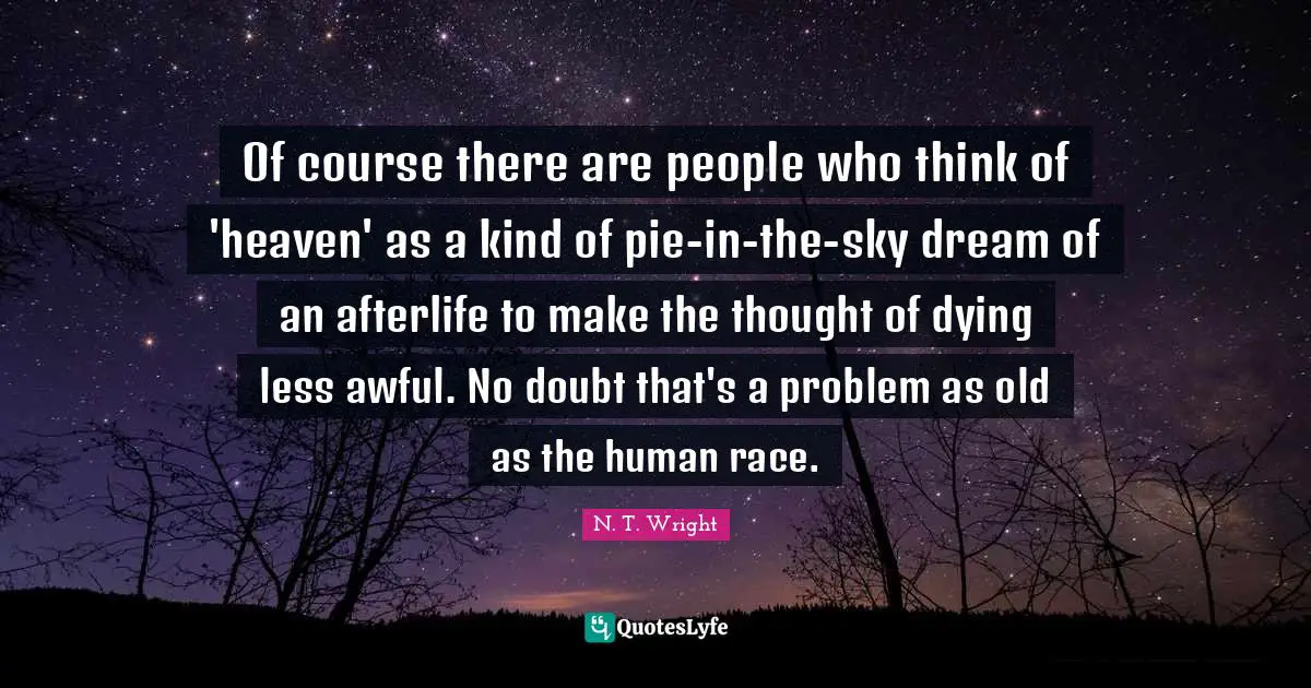 Of course there are people who think of 'heaven' as a kind of pie-in-the-sky dream of an afterlife to make the thought of dying less awful. No doubt that's a problem as old as the human race.