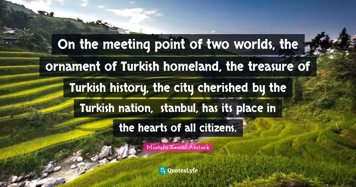 Mustafa Kemal Ataturk Quotes: "On the meeting point of two worlds, the ornament of Turkish homeland, the treasure of Turkish history, the city cherished by the Turkish nation, İstanbul, has its place in the hearts of all citizens."
