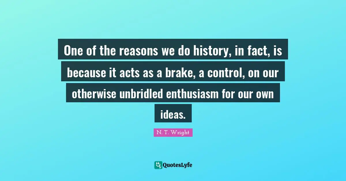 Brake Quotes: "One of the reasons we do history, in fact, is because it acts as a brake, a control, on our otherwise unbridled enthusiasm for our own ideas."