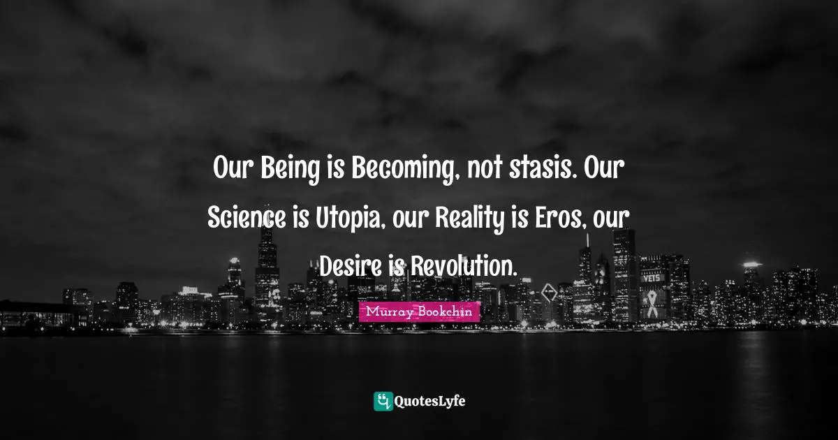 Our Being is Becoming, not stasis. Our Science is Utopia, our Reality is Eros, our Desire is Revolution.