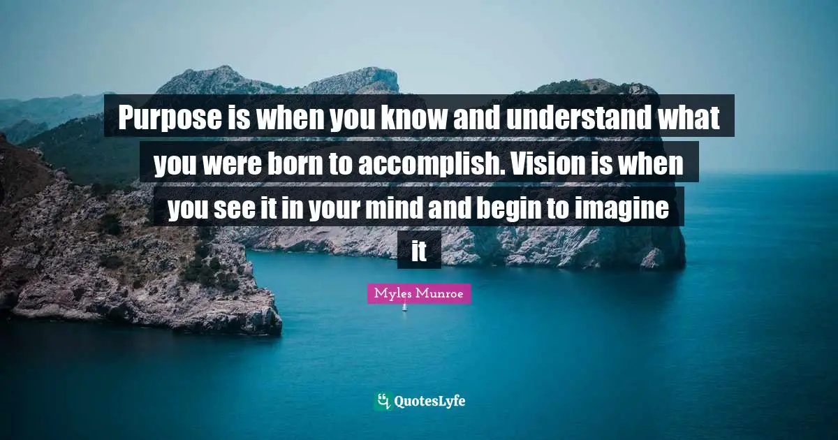 Purpose is when you know and understand what you were born to accomplish. Vision is when you see it in your mind and begin to imagine it