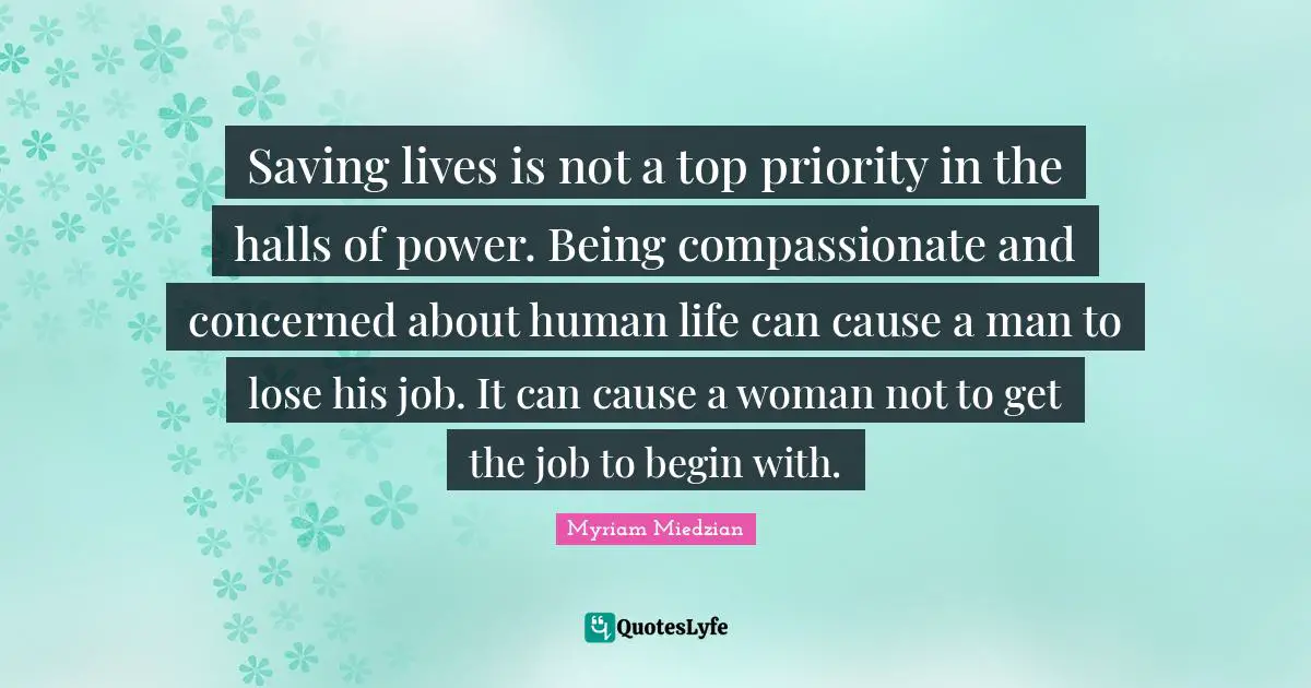Saving lives is not a top priority in the halls of power. Being compassionate and concerned about human life can cause a man to lose his job. It can cause a woman not to get the job to begin with.