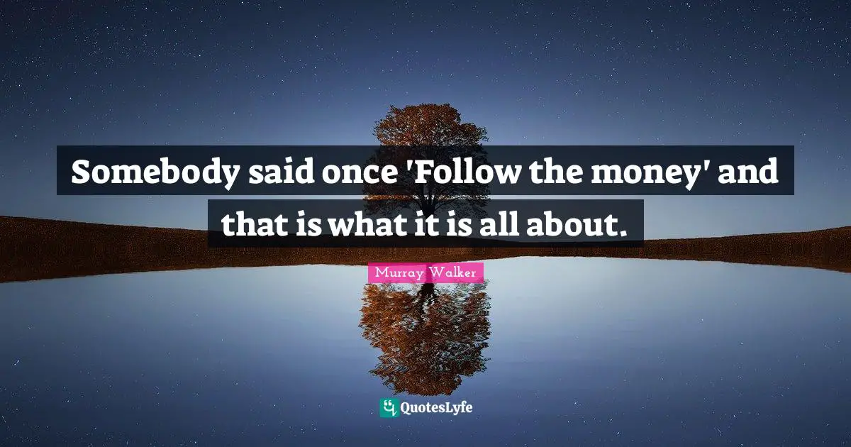 Somebody said once 'Follow the money' and that is what it is all about.