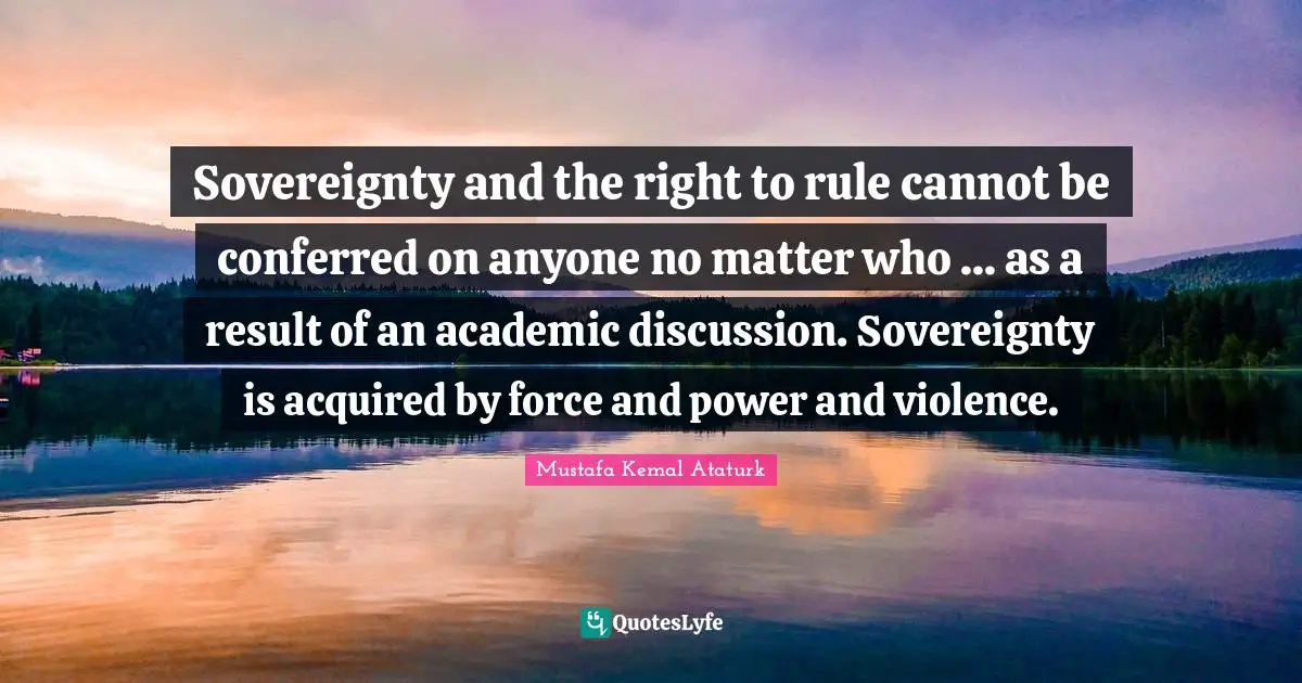 Mustafa Kemal Ataturk Quotes: "Sovereignty and the right to rule cannot be conferred on anyone no matter who ... as a result of an academic discussion. Sovereignty is acquired by force and power and violence."