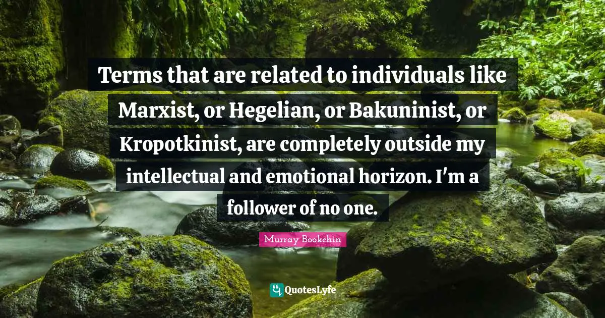 Terms that are related to individuals like Marxist, or Hegelian, or Bakuninist, or Kropotkinist, are completely outside my intellectual and emotional horizon. I'm a follower of no one.