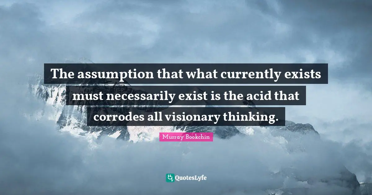 The assumption that what currently exists must necessarily exist is the acid that corrodes all visionary thinking.