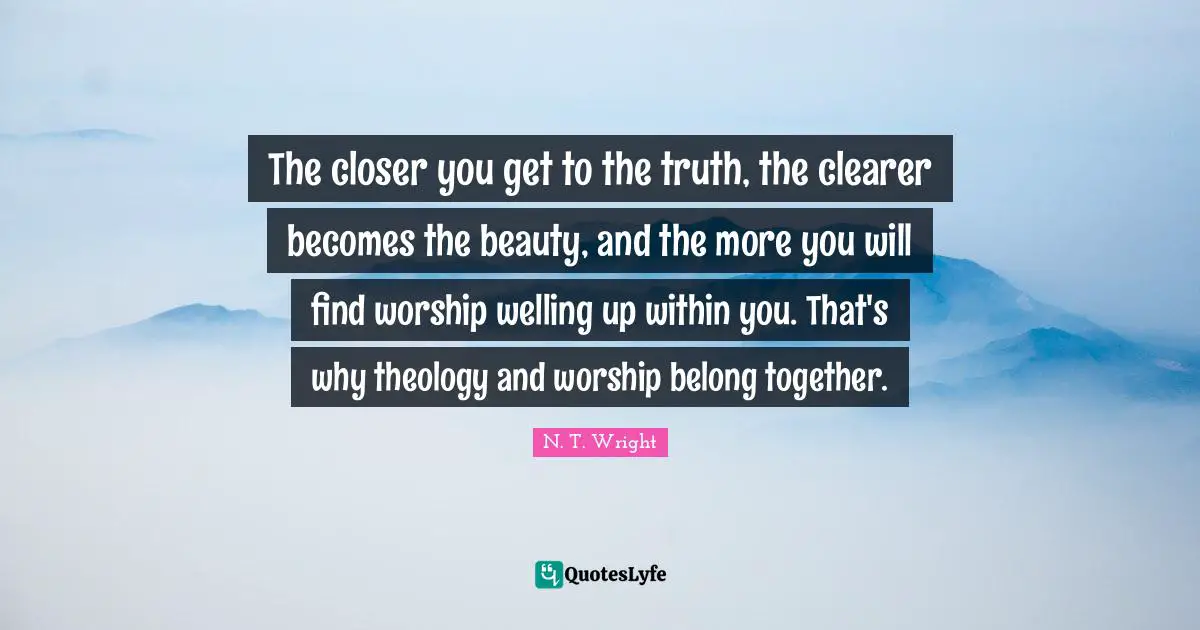 Theology Quotes: "The closer you get to the truth, the clearer becomes the beauty, and the more you will find worship welling up within you. That's why theology and worship belong together."