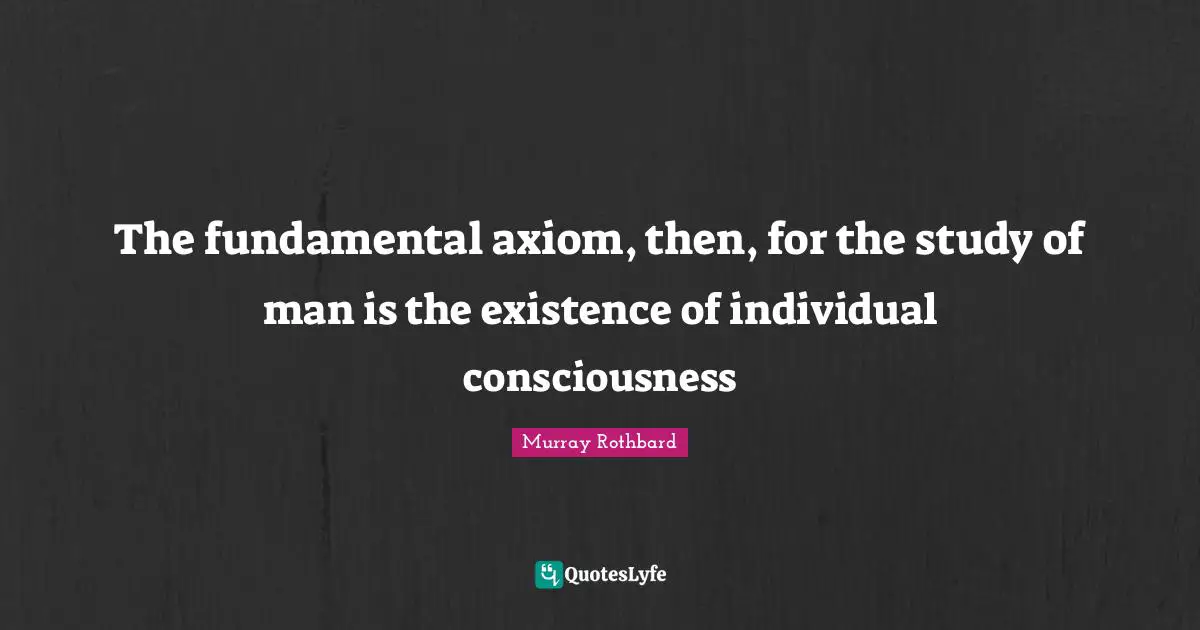 The fundamental axiom, then, for the study of man is the existence of individual consciousness