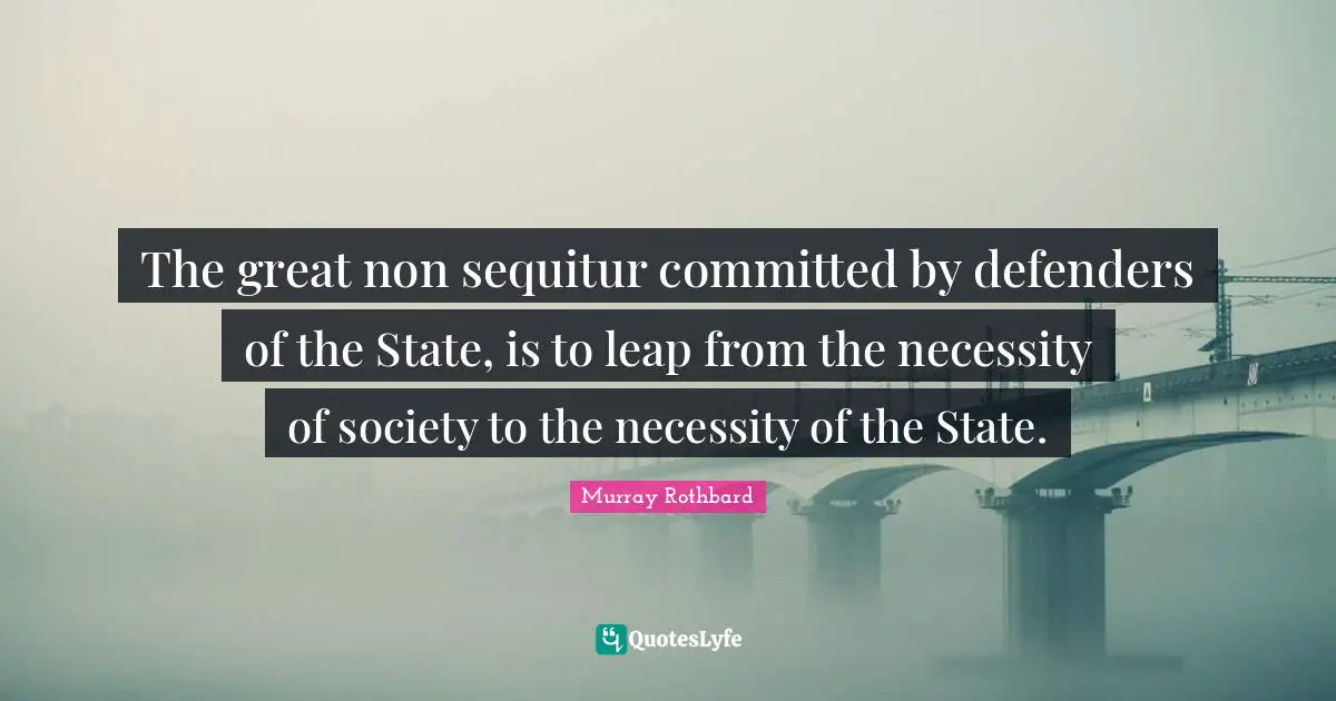 The great non sequitur committed by defenders of the State, is to leap from the necessity of society to the necessity of the State.