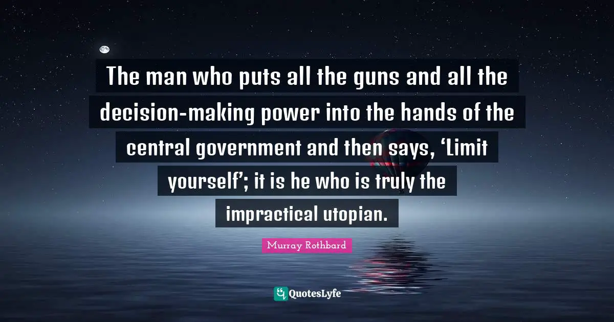 Gun Quotes: "The man who puts all the guns and all the decision-making power into the hands of the central government and then says, ‘Limit yourself’; it is he who is truly the impractical utopian."