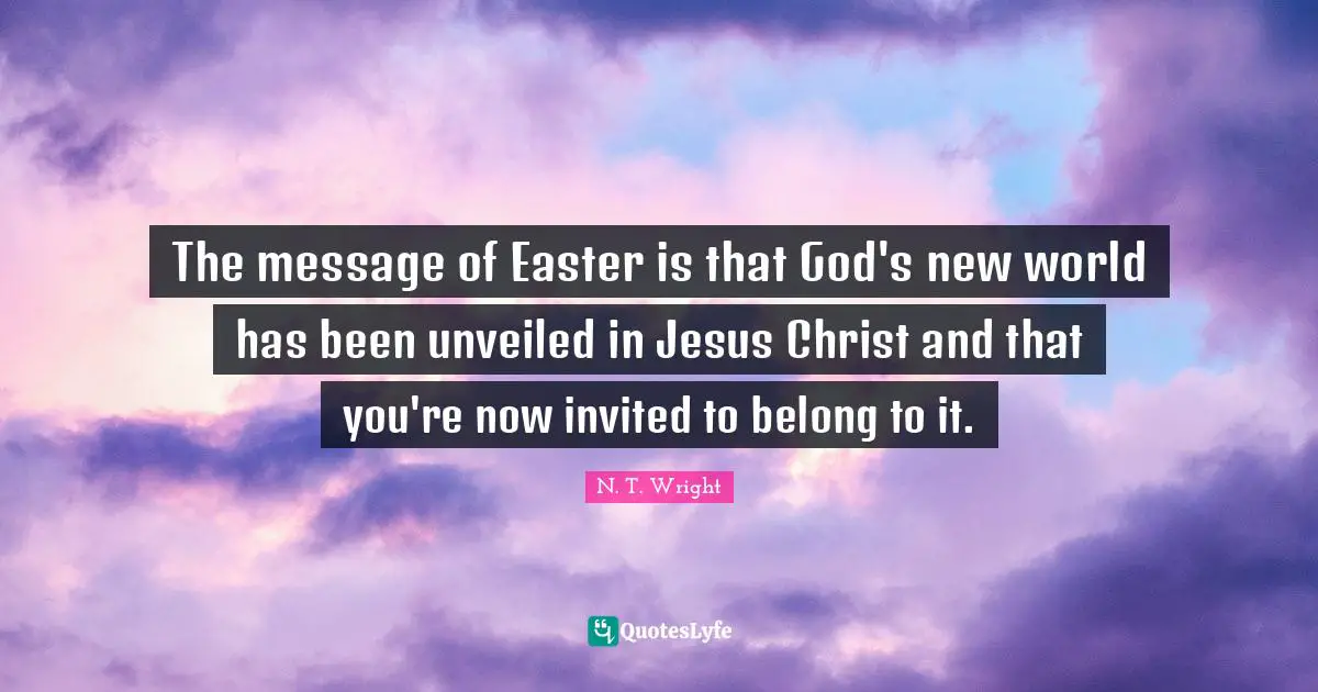 Easter Quotes: "The message of Easter is that God's new world has been unveiled in Jesus Christ and that you're now invited to belong to it."