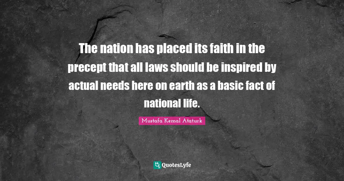 Mustafa Kemal Ataturk Quotes: "The nation has placed its faith in the precept that all laws should be inspired by actual needs here on earth as a basic fact of national life."