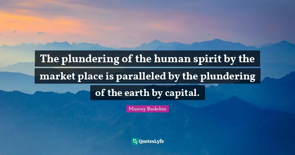 The plundering of the human spirit by the market place is paralleled by the plundering of the earth by capital.