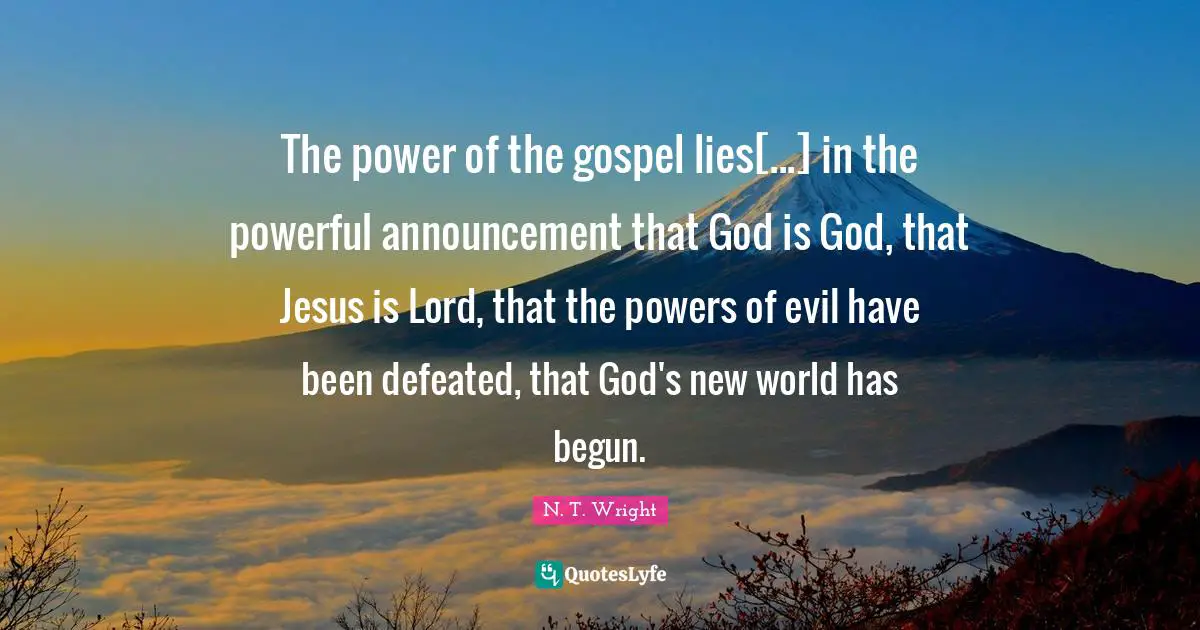 The power of the gospel lies[...] in the powerful announcement that God is God, that Jesus is Lord, that the powers of evil have been defeated, that God's new world has begun.