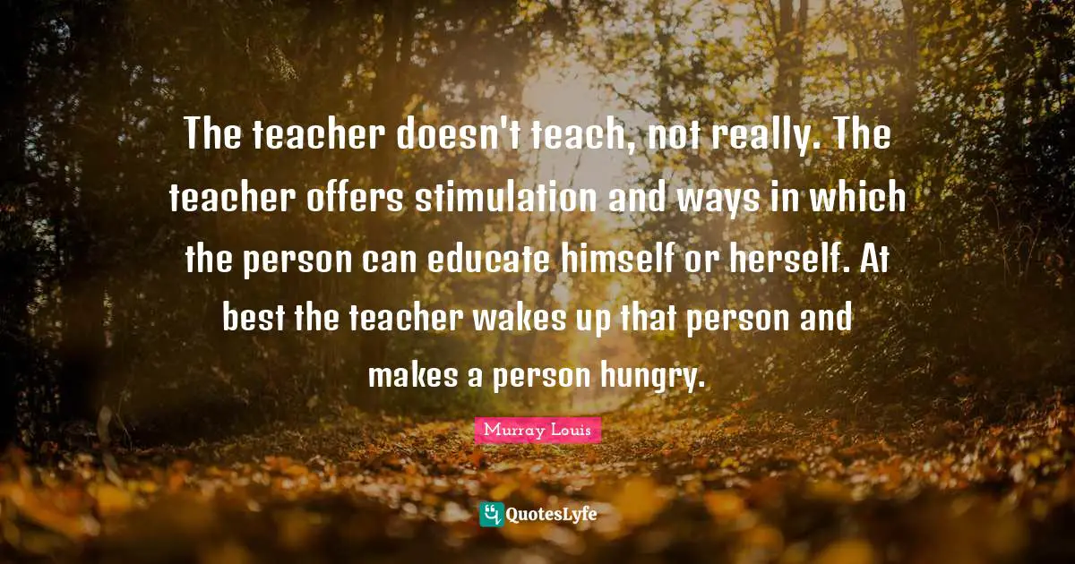 The teacher doesn't teach, not really. The teacher offers stimulation and ways in which the person can educate himself or herself. At best the teacher wakes up that person and makes a person hungry.