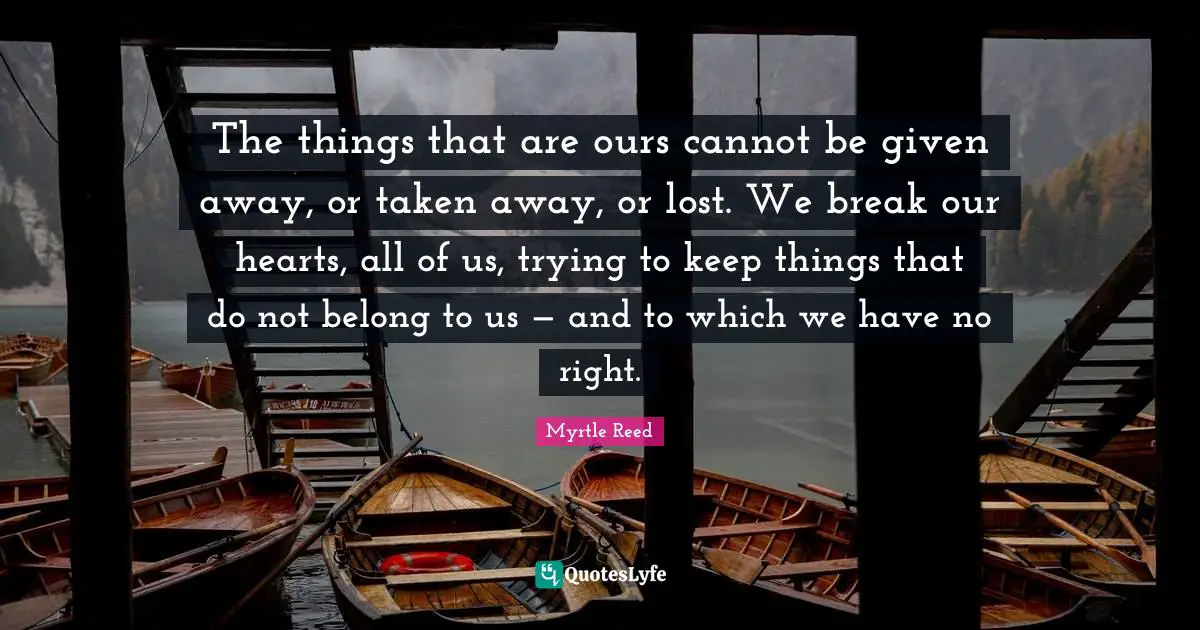 The things that are ours cannot be given away, or taken away, or lost. We break our hearts, all of us, trying to keep things that do not belong to us — and to which we have no right.