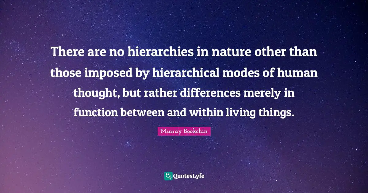 There are no hierarchies in nature other than those imposed by hierarchical modes of human thought, but rather differences merely in function between and within living things.