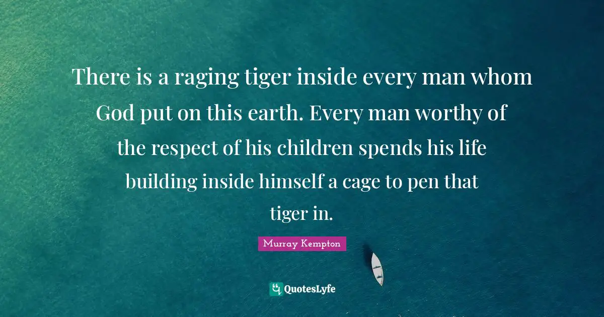 There is a raging tiger inside every man whom God put on this earth. Every man worthy of the respect of his children spends his life building inside himself a cage to pen that tiger in.