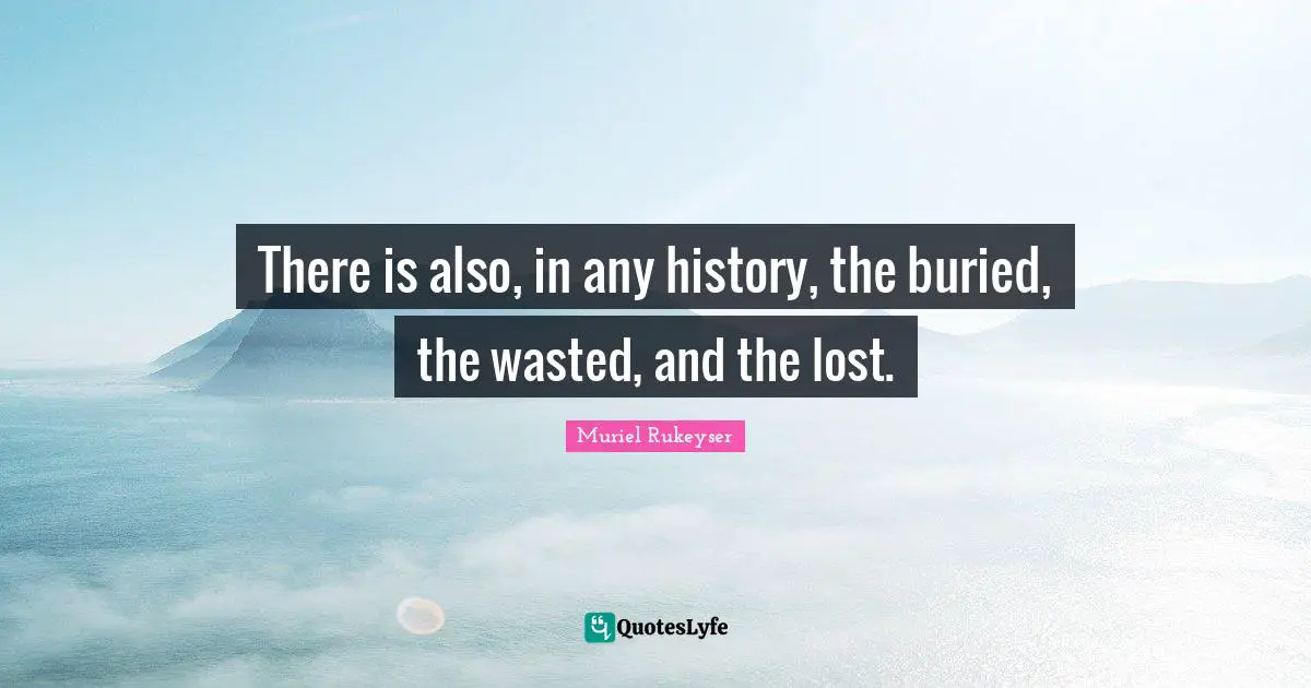 There is also, in any history, the buried, the wasted, and the lost.