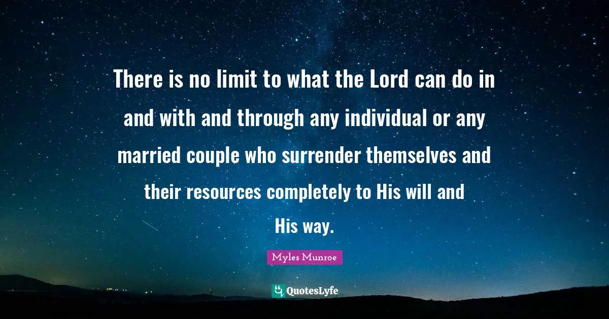 There is no limit to what the Lord can do in and with and through any individual or any married couple who surrender themselves and their resources completely to His will and His way.