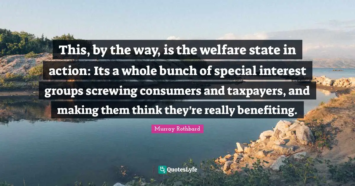 This, by the way, is the welfare state in action: Its a whole bunch of special interest groups screwing consumers and taxpayers, and making them think they're really benefiting.