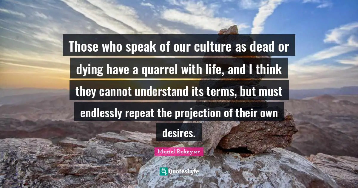 Those who speak of our culture as dead or dying have a quarrel with life, and I think they cannot understand its terms, but must endlessly repeat the projection of their own desires.