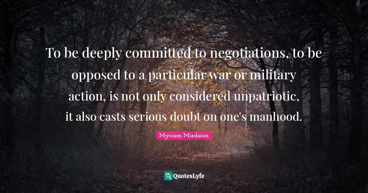 To be deeply committed to negotiations, to be opposed to a particular war or military action, is not only considered unpatriotic, it also casts serious doubt on one's manhood.