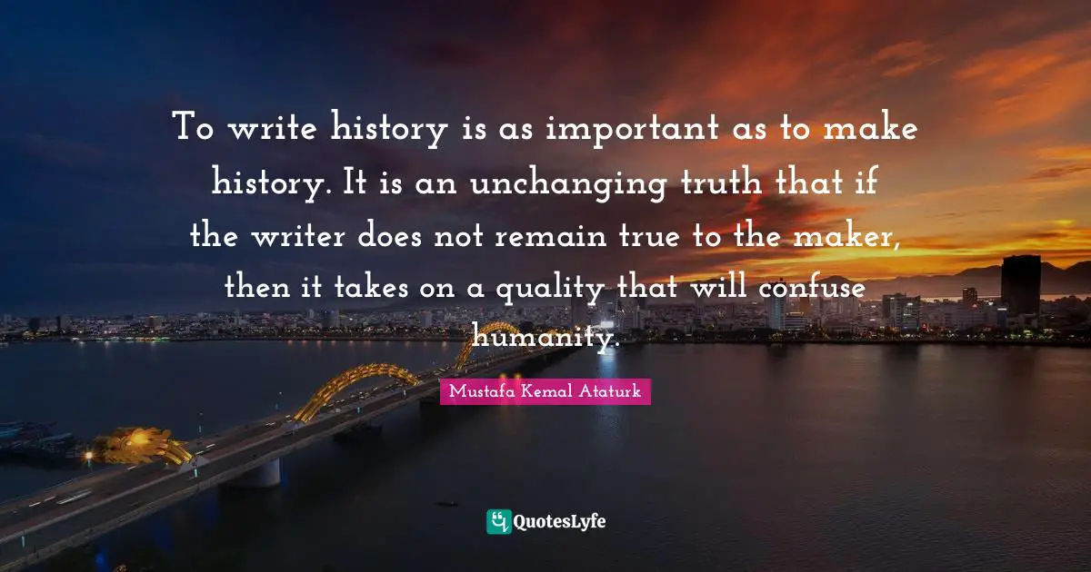Mustafa Kemal Ataturk Quotes: "To write history is as important as to make history. It is an unchanging truth that if the writer does not remain true to the maker, then it takes on a quality that will confuse humanity."