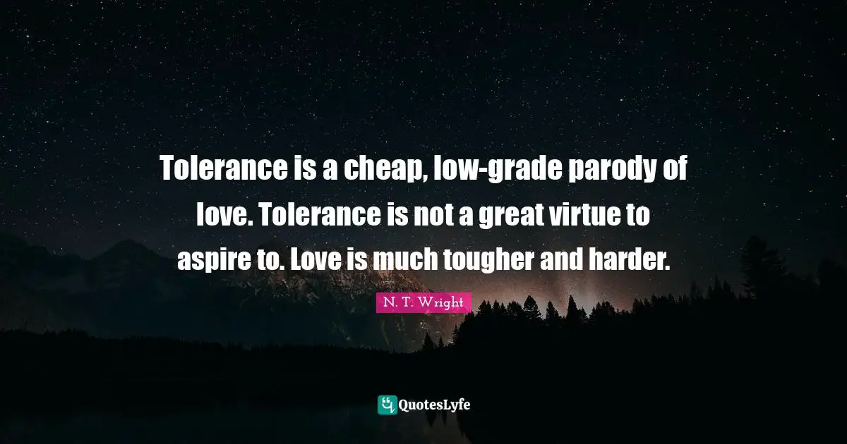 Tolerance is a cheap, low-grade parody of love. Tolerance is not a great virtue to aspire to. Love is much tougher and harder.