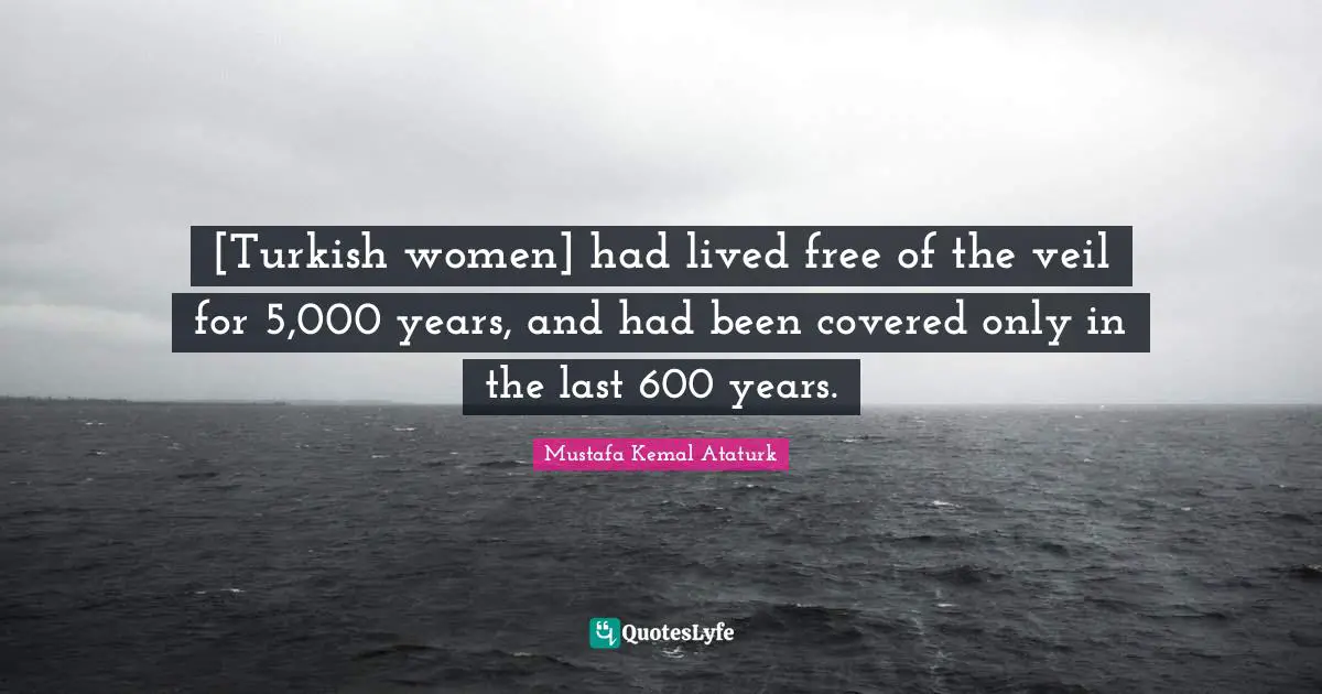 Lasts Quotes: "[Turkish women] had lived free of the veil for 5,000 years, and had been covered only in the last 600 years."