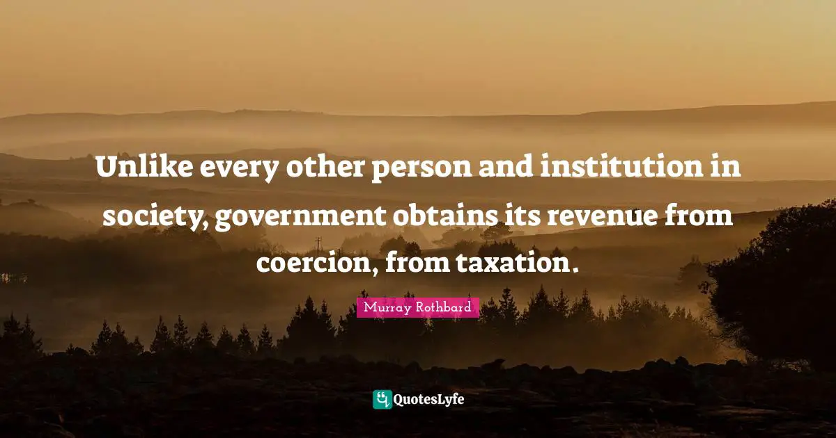 Unlike every other person and institution in society, government obtains its revenue from coercion, from taxation.