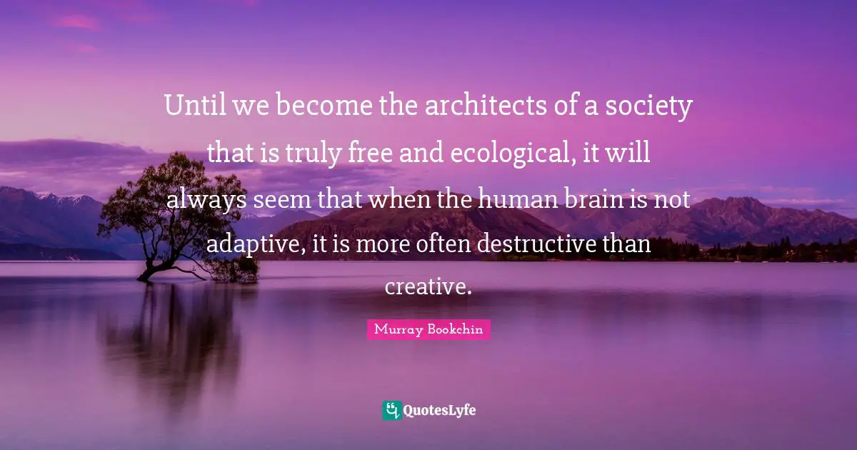 Until we become the architects of a society that is truly free and ecological, it will always seem that when the human brain is not adaptive, it is more often destructive than creative.