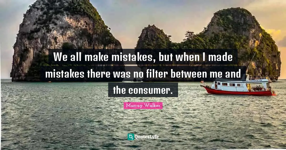 We all make mistakes, but when I made mistakes there was no filter between me and the consumer.