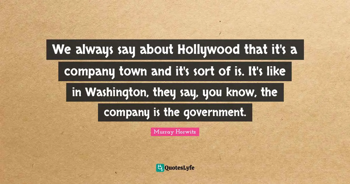 We always say about Hollywood that it's a company town and it's sort of is. It's like in Washington, they say, you know, the company is the government.